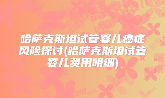 哈萨克斯坦试管婴儿癌症风险探讨(哈萨克斯坦试管婴儿费用明细)