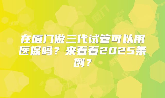 在厦门做三代试管可以用医保吗？来看看2025条例？