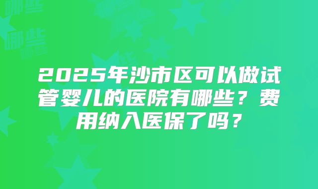2025年沙市区可以做试管婴儿的医院有哪些？费用纳入医保了吗？