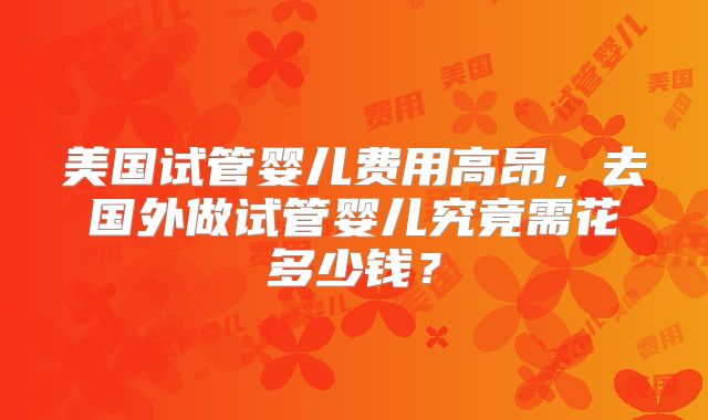 美国试管婴儿费用高昂，去国外做试管婴儿究竟需花多少钱？