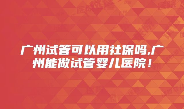 广州试管可以用社保吗,广州能做试管婴儿医院!