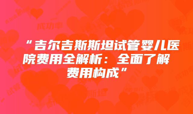 “吉尔吉斯斯坦试管婴儿医院费用全解析：全面了解费用构成”
