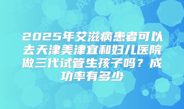 2025年艾滋病患者可以去天津美津宜和妇儿医院做三代试管生孩子吗？成功率有多少
