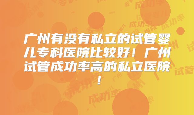广州有没有私立的试管婴儿专科医院比较好！广州试管成功率高的私立医院！