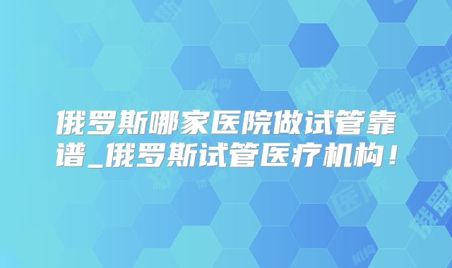 俄罗斯哪家医院做试管靠谱_俄罗斯试管医疗机构!