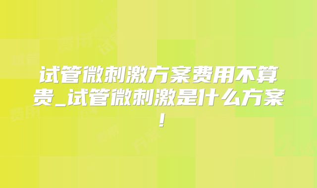 试管微刺激方案费用不算贵_试管微刺激是什么方案！