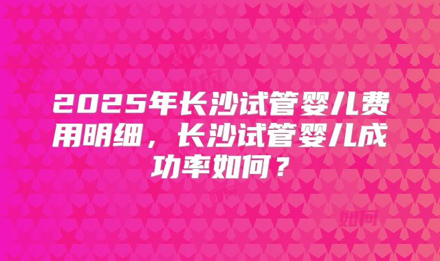 2025年长沙试管婴儿费用明细,长沙试管婴儿成功率如何?