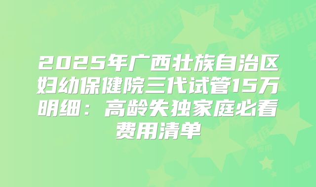 2025年广西壮族自治区妇幼保健院三代试管15万明细：高龄失独家庭必看费用清单