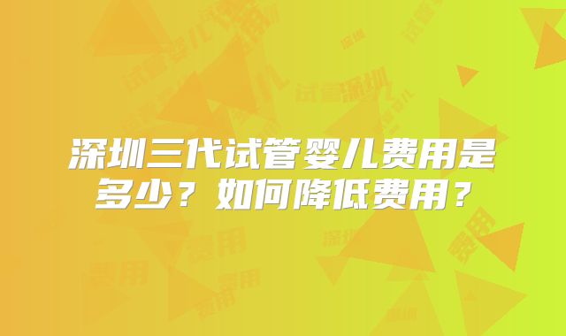 深圳三代试管婴儿费用是多少？如何降低费用？