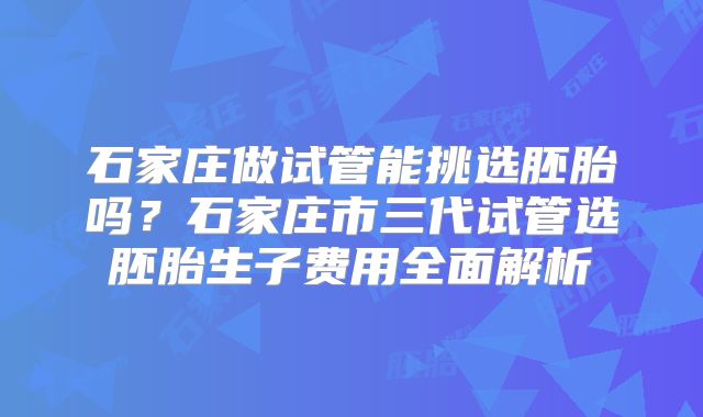 石家庄做试管能挑选胚胎吗？石家庄市三代试管选胚胎生子费用全面解析