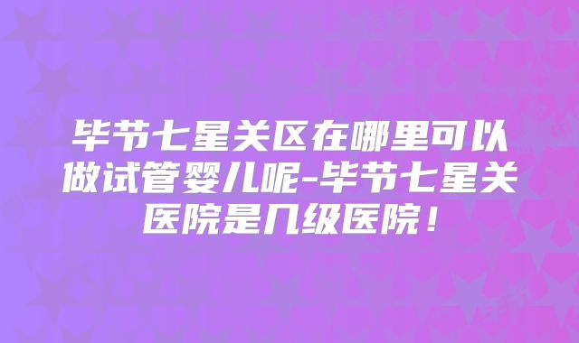 毕节七星关区在哪里可以做试管婴儿呢-毕节七星关医院是几级医院！