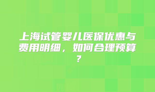 上海试管婴儿医保优惠与费用明细，如何合理预算？