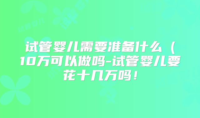 试管婴儿需要准备什么（10万可以做吗-试管婴儿要花十几万吗！