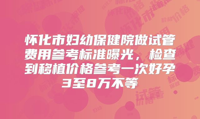 怀化市妇幼保健院做试管费用参考标准曝光，检查到移植价格参考一次好孕3至8万不等