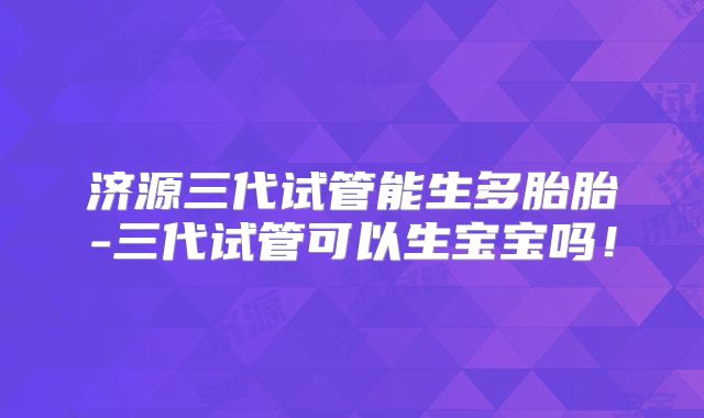 济源三代试管能生多胎胎-三代试管可以生宝宝吗!