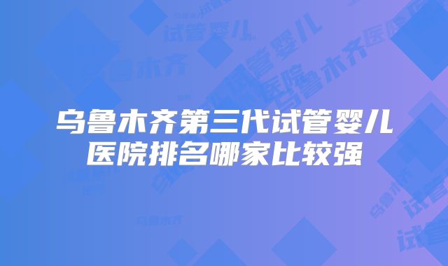 乌鲁木齐第三代试管婴儿医院排名哪家比较强