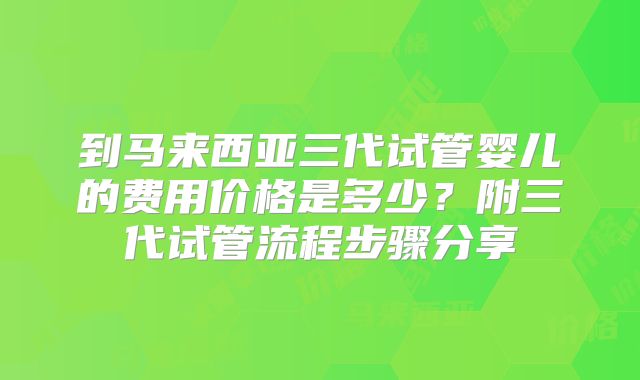 到马来西亚三代试管婴儿的费用价格是多少？附三代试管流程步骤分享