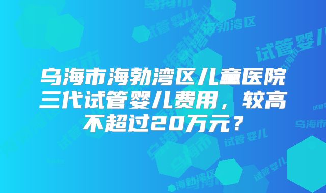 乌海市海勃湾区儿童医院三代试管婴儿费用，较高不超过20万元？