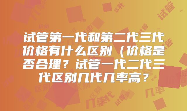 试管第一代和第二代三代价格有什么区别(价格是否合理?试管一代二代三代区别几代几率高?