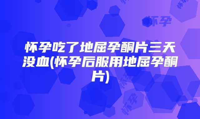 怀孕吃了地屈孕酮片三天没血(怀孕后服用地屈孕酮片)