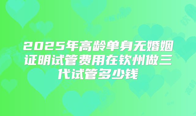 2025年高龄单身无婚姻证明试管费用在钦州做三代试管多少钱