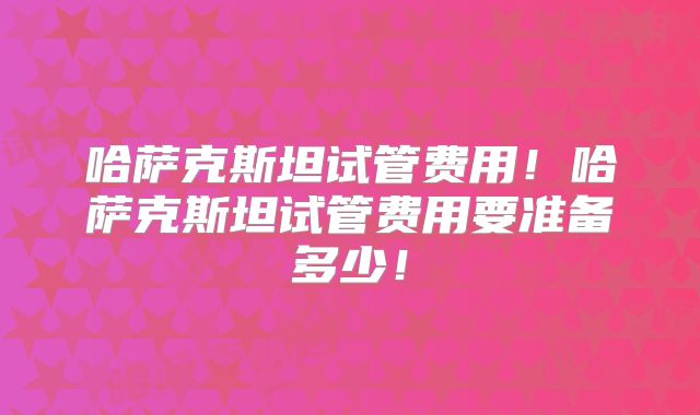 哈萨克斯坦试管费用！哈萨克斯坦试管费用要准备多少！