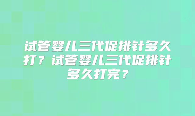 试管婴儿三代促排针多久打？试管婴儿三代促排针多久打完？