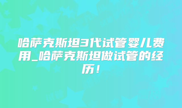 哈萨克斯坦3代试管婴儿费用_哈萨克斯坦做试管的经历！