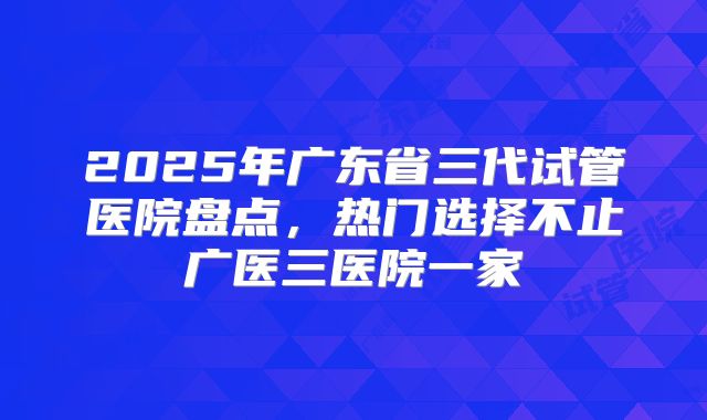 2025年广东省三代试管医院盘点，热门选择不止广医三医院一家