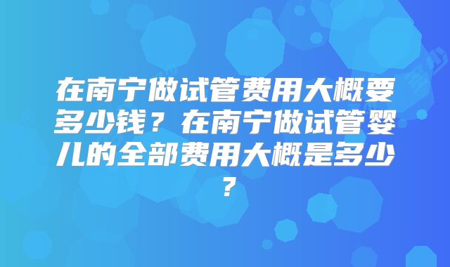 在南宁做试管费用大概要多少钱？在南宁做试管婴儿的全部费用大概是多少？