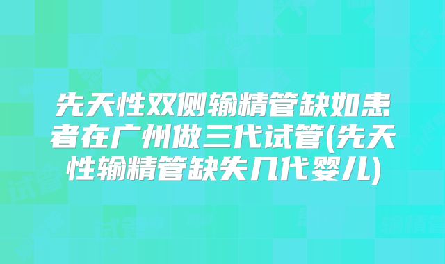 先天性双侧输精管缺如患者在广州做三代试管(先天性输精管缺失几代婴儿)
