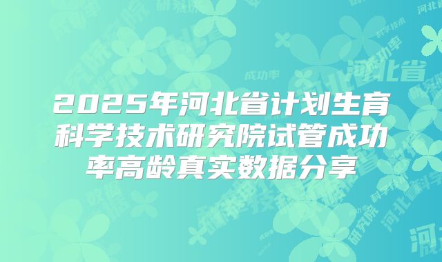 2025年河北省计划生育科学技术研究院试管成功率高龄真实数据分享