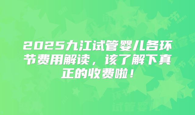 2025九江试管婴儿各环节费用解读，该了解下真正的收费啦！