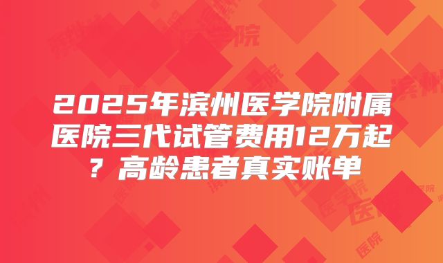 2025年滨州医学院附属医院三代试管费用12万起？高龄患者真实账单