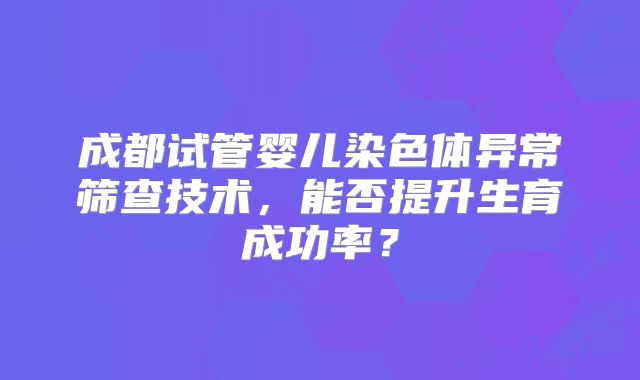 成都试管婴儿染色体异常筛查技术，能否提升生育成功率？