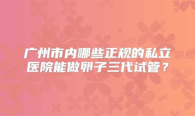 广州市内哪些正规的私立医院能做卵子三代试管？