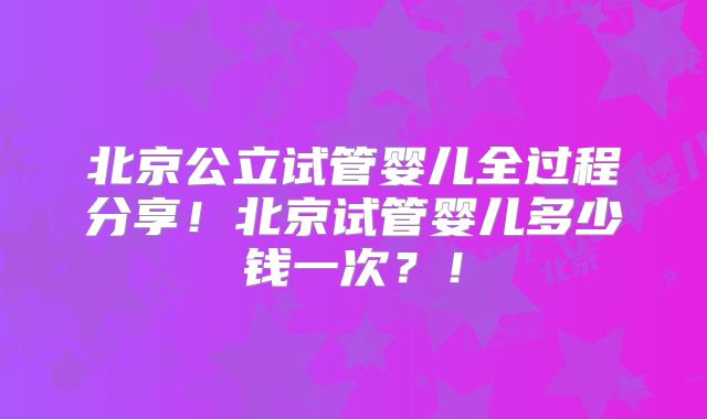 北京公立试管婴儿全过程分享!北京试管婴儿多少钱一次?!