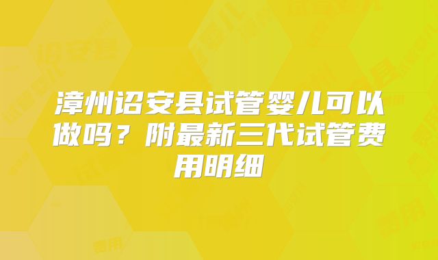 漳州诏安县试管婴儿可以做吗？附最新三代试管费用明细