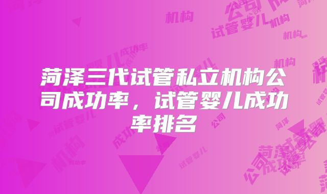 菏泽三代试管私立机构公司成功率，试管婴儿成功率排名