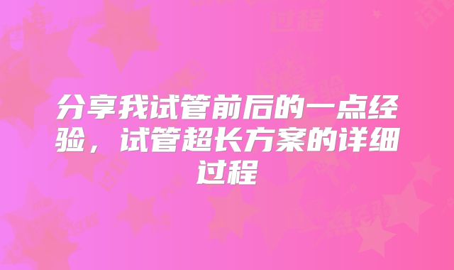 分享我试管前后的一点经验，试管超长方案的详细过程