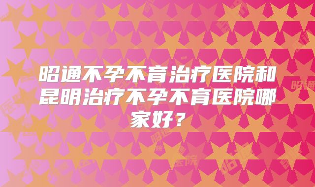 昭通不孕不育治疗医院和昆明治疗不孕不育医院哪家好？
