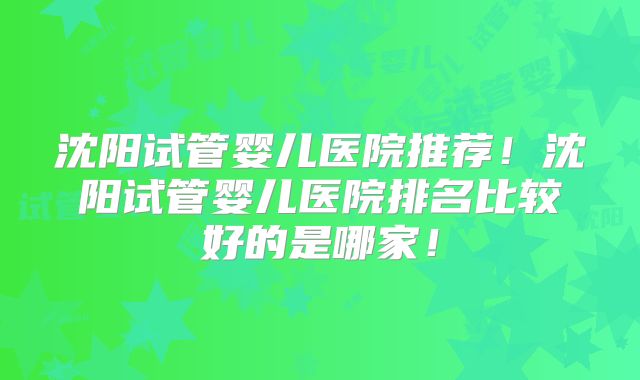 沈阳试管婴儿医院推荐！沈阳试管婴儿医院排名比较好的是哪家！