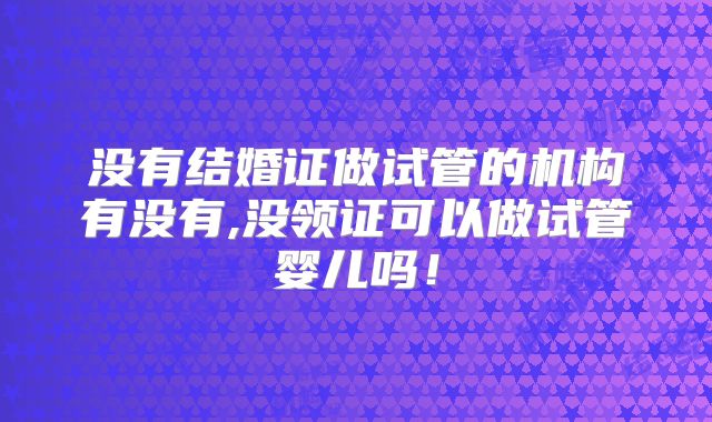 没有结婚证做试管的机构有没有,没领证可以做试管婴儿吗!