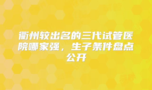 衢州较出名的三代试管医院哪家强，生子条件盘点公开