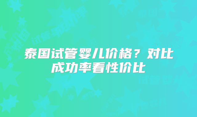 泰国试管婴儿价格？对比成功率看性价比