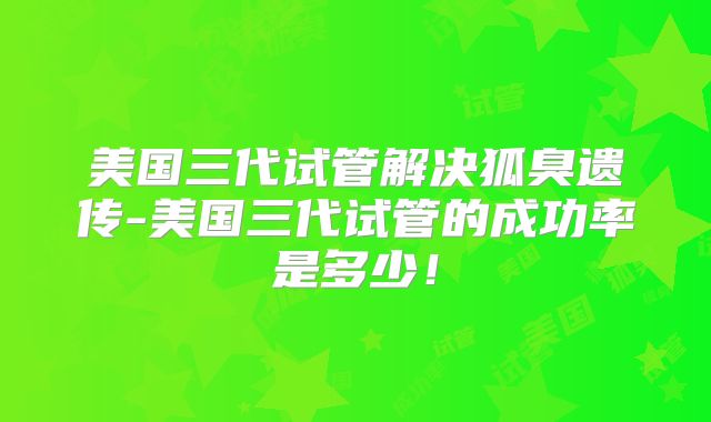 美国三代试管解决狐臭遗传-美国三代试管的成功率是多少！