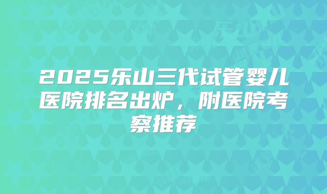 2025乐山三代试管婴儿医院排名出炉，附医院考察推荐