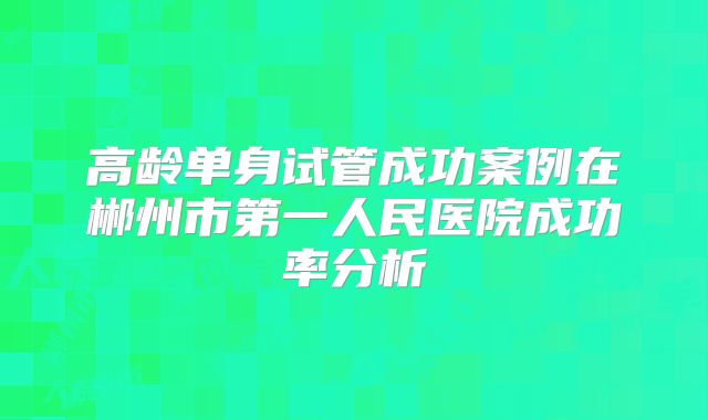 高龄单身试管成功案例在郴州市第一人民医院成功率分析