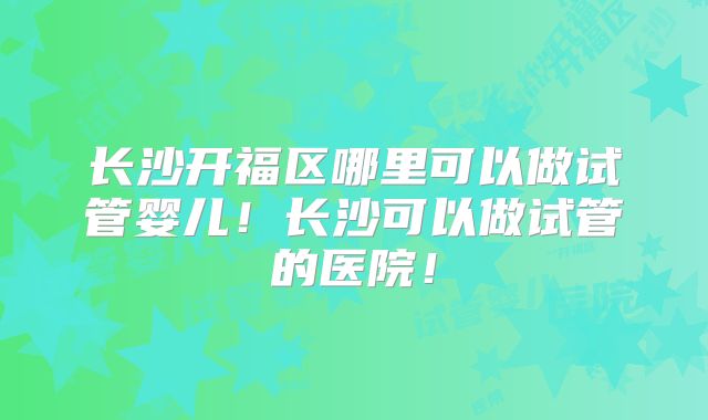 长沙开福区哪里可以做试管婴儿！长沙可以做试管的医院！