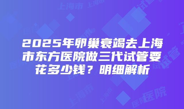 2025年卵巢衰竭去上海市东方医院做三代试管要花多少钱？明细解析